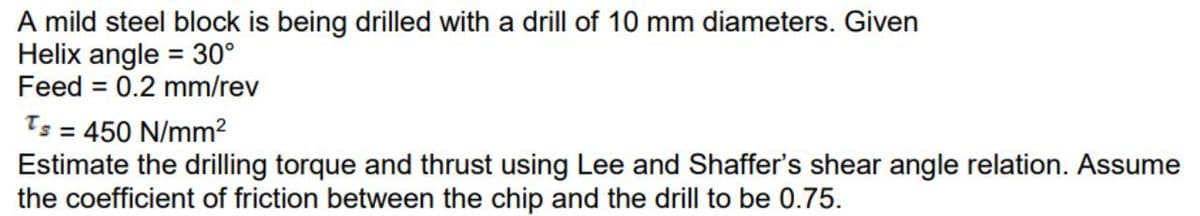 A mild steel block is being drilled with a drill of 10 mm diameters. Given
Helix angle = 30°
Feed = 0.2 mm/rev
%3D
Ts = 450 N/mm?
Estimate the drilling torque and thrust using Lee and Shaffer's shear angle relation. Assume
the coefficient of friction between the chip and the drill to be 0.75.
