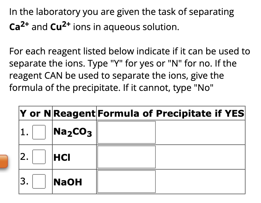 In the laboratory you are given the task of separating
Ca²+ and Cu²+ ions in aqueous solution.
For each reagent listed below indicate if it can be used to
separate the ions. Type "Y" for yes or "N" for no. If the
reagent CAN be used to separate the ions, give the
formula of the precipitate. If it cannot, type "No"
Y or N Reagent Formula of Precipitate if YES
1.
Na₂CO3
2.
3.
HCI
NaOH