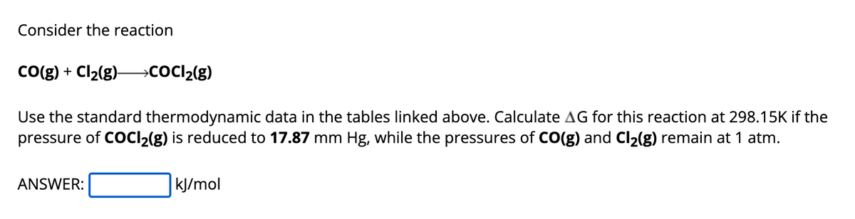 Consider the reaction
CO(g) + Cl₂(g) →→→→COCl₂(g)
Use the standard thermodynamic data in the tables linked above. Calculate AG for this reaction at 298.15K if the
pressure of COCl₂(g) is reduced to 17.87 mm Hg, while the pressures of CO(g) and Cl₂(g) remain at 1 atm.
ANSWER:
kJ/mol