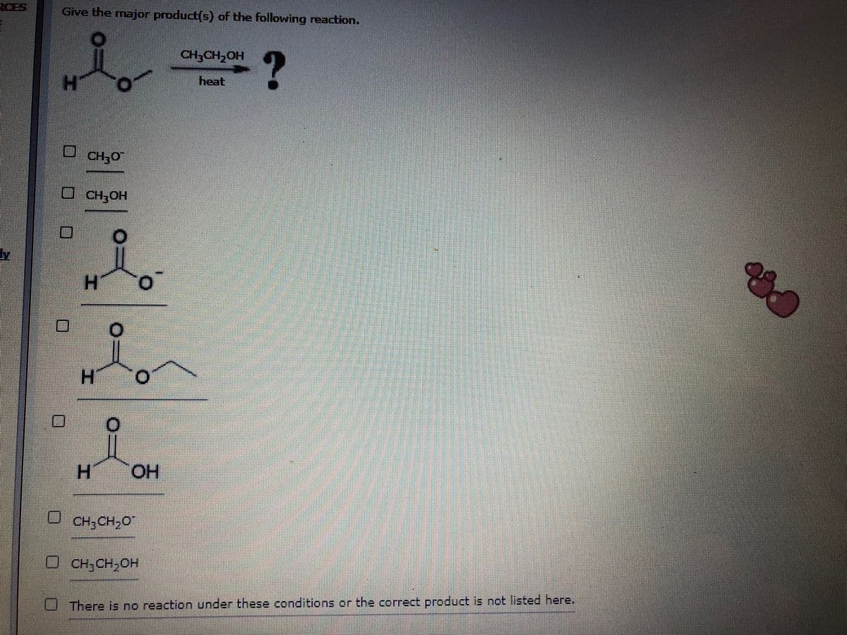 Give the major product(s) of the following reaction.
CH;CH,OH
heat
CH;0
CH;OH
H.
H.
H.
O.
CH; CH,O
CH;CH,OH
There is no reaction under these conditions or the correct product is not listed here.
