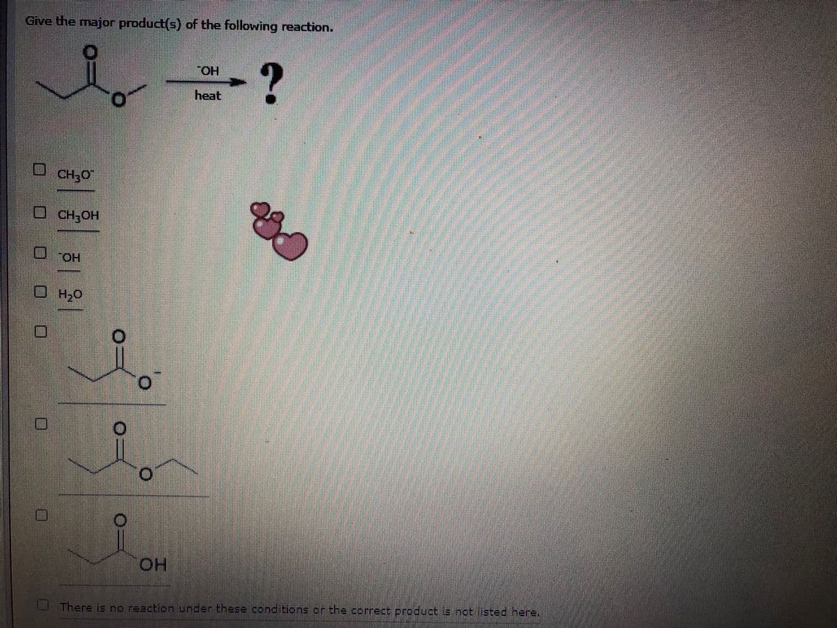 Give the major product(s) of the following reaction.
HO,
heat
CH;0"
CH;OH
O.,
HO.
There is no reaction under these conditions or the correct product is not listed here.

