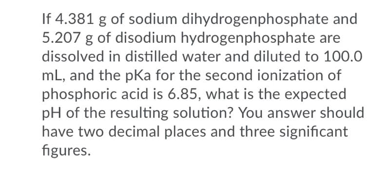 If 4.381 g of sodium dihydrogenphosphate and
5.207 g of disodium hydrogenphosphate are
dissolved in distilled water and diluted to 100.0
mL, and the pKa for the second ionization of
phosphoric acid is 6.85, what is the expected
pH of the resulting solution? You answer should
have two decimal places and three significant
figures.
