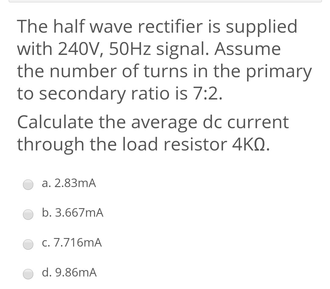 The half wave rectifier is supplied
with 240V, 50HZ signal. Assume
the number of turns in the primary
to secondary ratio is 7:2.
Calculate the average dc current
through the load resistor 4KQ.
a. 2.83mA
b. 3.667mA
c. 7.716mA
d. 9.86mA
