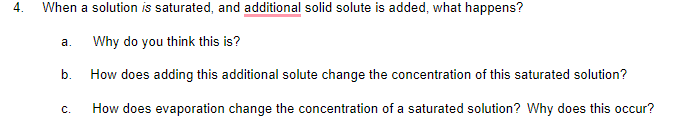 4.
When a solution is saturated, and additional solid solute is added, what happens?
Why do you think this is?
а.
b.
How does adding this additional solute change the concentration of this saturated solution?
С.
How does evaporation change the concentration of a saturated solution? Why does this occur?
