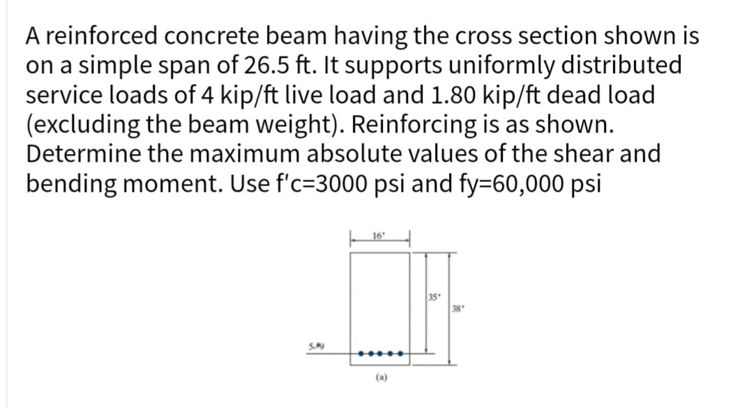 A reinforced concrete beam having the cross section shown is
on a simple span of 26.5 ft. It supports uniformly distributed
service loads of 4 kip/ft live load and 1.80 kip/ft dead load
(excluding the beam weight). Reinforcing is as shown.
Determine the maximum absolute values of the shear and
bending moment. Use f'c-3000 psi and fy=60,000 psi
5.49
16"
(a)
35
38