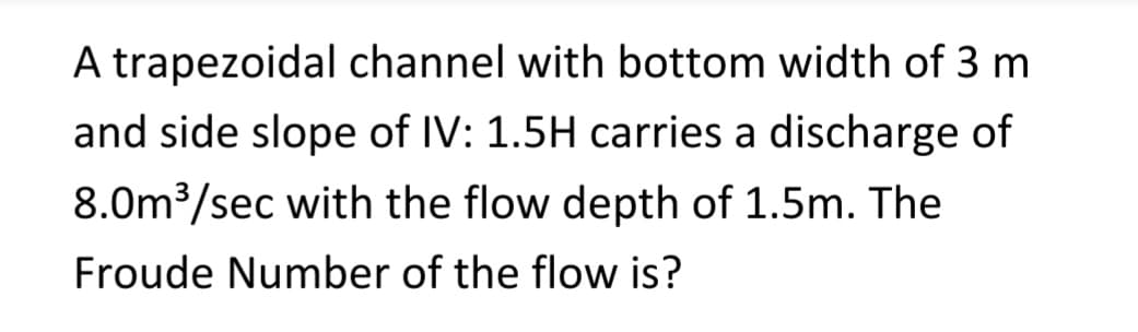 A trapezoidal channel with bottom width of 3 m
and side slope of IV: 1.5H carries a discharge of
8.0m³/sec with the flow depth of 1.5m. The
Froude Number of the flow is?