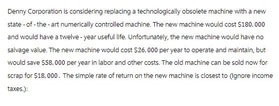 Denny Corporation is considering replacing a technologically obsolete machine with a new
state-of-the-art numerically controlled machine. The new machine would cost $180,000
and would have a twelve-year useful life. Unfortunately, the new machine would have no
salvage value. The new machine would cost $26, 000 per year to operate and maintain, but
would save $58,000 per year in labor and other costs. The old machine can be sold now for
scrap for $18,000. The simple rate of return on the new machine is closest to (Ignore income
taxes.):