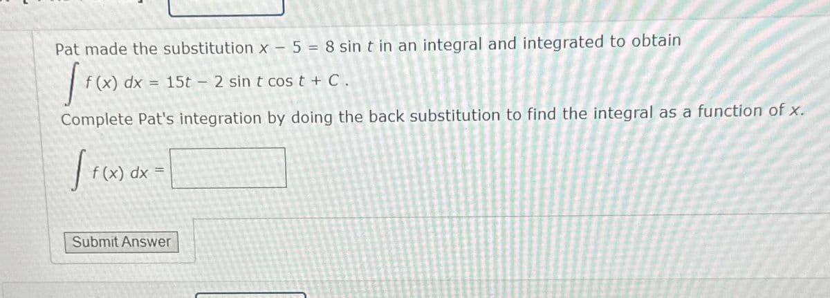 Pat made the substitution x - 5 = 8 sin t in an integral and integrated to obtain
[ f(x) dx
Complete Pat's integration by doing the back substitution to find the integral as a function of x.
(x) dx = 15t - 2 sin t cos t + C.
[ f(x)
f (x) dx =
Submit Answer