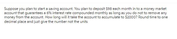 Suppose you plan to start a saving account. You plan to deposit $98 each month in to a money market
account that guarantees a 6% interest rate compounded monthly as long as you do not to remove any
money from the account. How long will it take the account to accumulate to $2000? Round time to one
decimal place and just give the number not the units