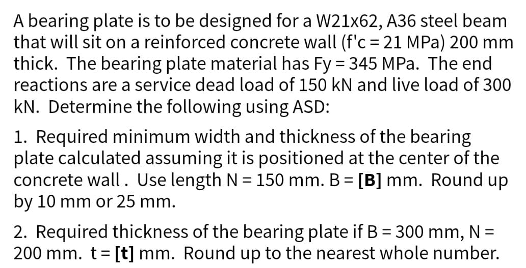 A bearing plate is to be designed for a W21x62, A36 steel beam
that will sit on a reinforced concrete wall (f'c = 21 MPa) 200 mm
thick. The bearing plate material has Fy = 345 MPa. The end
reactions are a service dead load of 150 kN and live load of 300
kN. Determine the following using ASD:
1. Required minimum width and thickness of the bearing
plate calculated assuming it is positioned at the center of the
concrete wall. Use length N = 150 mm. B = [B] mm. Round up
by 10 mm or 25 mm.
2. Required thickness of the bearing plate if B = 300 mm, N =
200 mm. t = [t] mm. Round up to the nearest whole number.