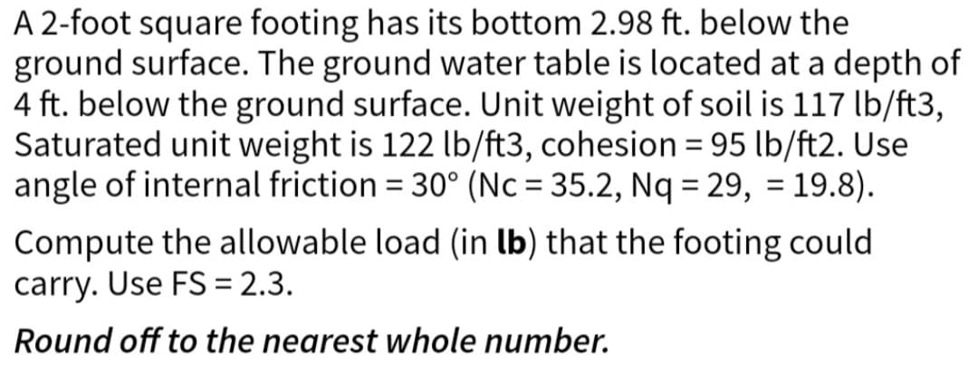 A 2-foot square footing has its bottom 2.98 ft. below the
ground surface. The ground water table is located at a depth of
4 ft. below the ground surface. Unit weight of soil is 117 lb/ft3,
Saturated unit weight is 122 lb/ft3, cohesion = 95 lb/ft2. Use
angle of internal friction = 30° (Nc = 35.2, Nq = 29, = 19.8).
Compute the allowable load (in lb) that the footing could
carry. Use FS = 2.3.
Round off to the nearest whole number.