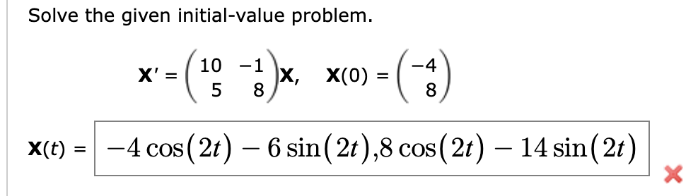 Solve the given initial-value problem.
(
10 -1
8
5
X(t) = -4 cos (2t) - 6 sin(2t),8 cos (2t) - 14 sin(2t)
X' =
X, X(0) =
4
8
X