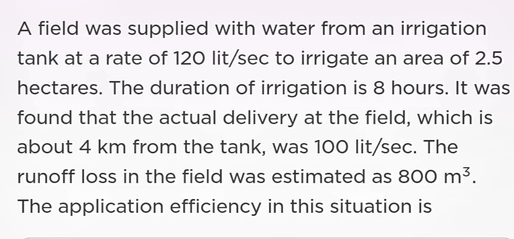 A field was supplied with water from an irrigation
tank at a rate of 120 lit/sec to irrigate an area of 2.5
hectares. The duration of irrigation is 8 hours. It was
found that the actual delivery at the field, which is
about 4 km from the tank, was 100 lit/sec. The
runoff loss in the field was estimated as 800 m³.
The application efficiency in this situation is