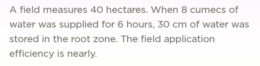 A field measures 40 hectares. When 8 cumecs of
water was supplied for 6 hours, 30 cm of water was
stored in the root zone. The field application
efficiency is nearly.
