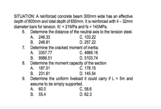 SITUATION: A reinforced concrete beam 300mm wide has an effective
depth of 600mm and total depth of 650mm. It is reinforced with 4-32mm
diameter bars for tension. fc' = 21MPa and fs = 140MPa.
6. Determine the distance of the neutral axis to the tension steel.
A. 246.33
C. 103.22
B. 246.81
D. 257.22
7. Determine the cracked moment of inertia.
C. 4668.16
A. 3357.77
B. 9586.51
D. 5103.74
8. Determine the moment capacity of the section
C. 178.15
A. 187.51
B. 231.61
D. 145.54
9. Determine the uniform liveload it could carry if L = 5m and
assume to be simply supported.
A. 60.0
B. 55.4
C. 58.6
D. 62.3