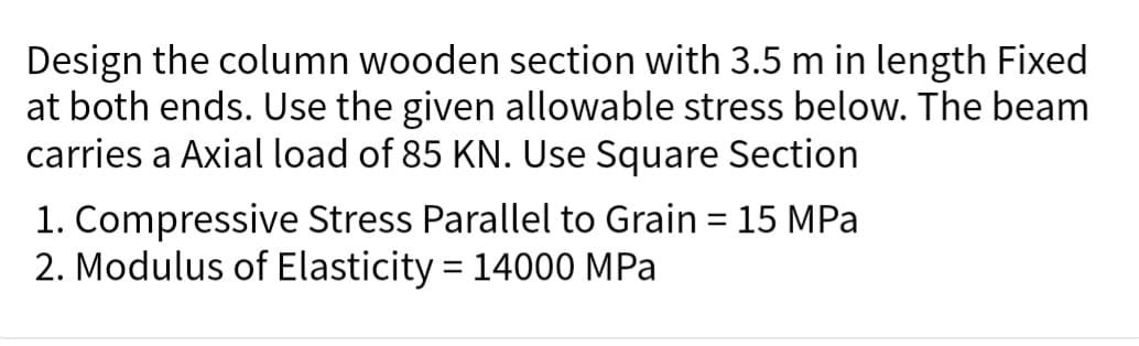 Design the column wooden section with 3.5 m in length Fixed
at both ends. Use the given allowable stress below. The beam
carries a Axial load of 85 KN. Use Square Section
1. Compressive Stress Parallel to Grain = 15 MPa
2. Modulus of Elasticity = 14000 MPa