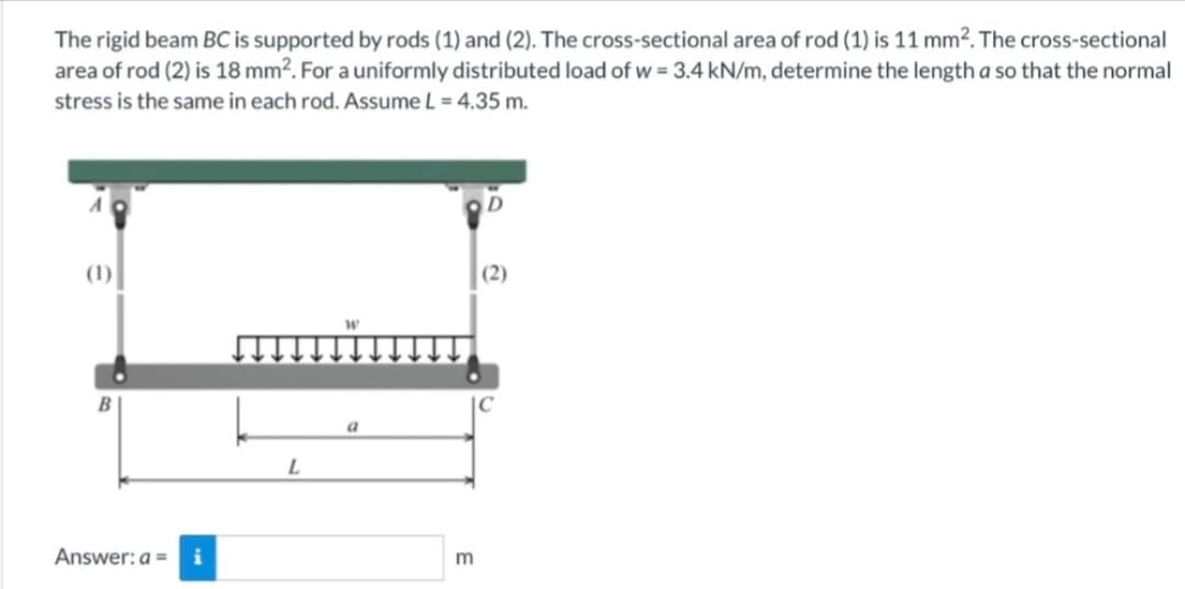 The rigid beam BC is supported by rods (1) and (2). The cross-sectional area of rod (1) is 11 mm². The cross-sectional
area of rod (2) is 18 mm². For a uniformly distributed load of w = 3.4 kN/m, determine the length a so that the normal
stress is the same in each rod. Assume L = 4.35 m.
(1)
Answer: a = i
L
a
m