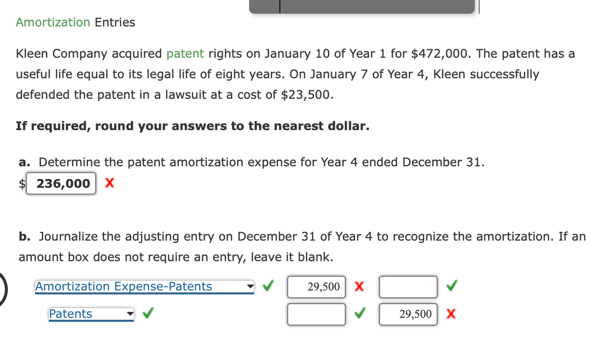 Amortization Entries
Kleen Company acquired patent rights on January 10 of Year 1 for $472,000. The patent has a
useful life equal to its legal life of eight years. On January 7 of Year 4, Kleen successfully
defended the patent in a lawsuit at a cost of $23,500.
If required, round your answers to the nearest dollar.
a. Determine the patent amortization expense for Year 4 ended December 31.
$236,000 X
b. Journalize the adjusting entry on December 31 of Year 4 to recognize the amortization. If an
amount box does not require an entry, leave it blank.
Amortization Expense-Patents
Patents
29,500 X
29,500 X