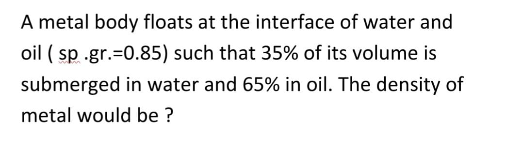 A metal body floats at the interface of water and
oil ( sp .gr.=0.85) such that 35% of its volume is
submerged in water and 65% in oil. The density of
metal would be ?