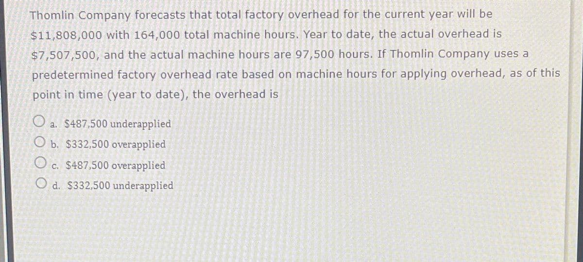 Thomlin Company forecasts that total factory overhead for the current year will be
$11,808,000 with 164,000 total machine hours. Year to date, the actual overhead is
$7,507,500, and the actual machine hours are 97,500 hours. If Thomlin Company uses a
predetermined factory overhead rate based on machine hours for applying overhead, as of this
point in time (year to date), the overhead is
O a. $487,500 underapplied
O b. $332,500 overapplied
Oc. $487,500 overapplied
O d. $332,500 underapplied