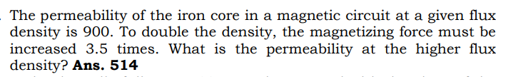 The permeability of the iron core in a magnetic circuit at a given flux
density is 900. To double the density, the magnetizing force must be
increased 3.5 times. What is the permeability at the higher flux
density? Ans. 514
