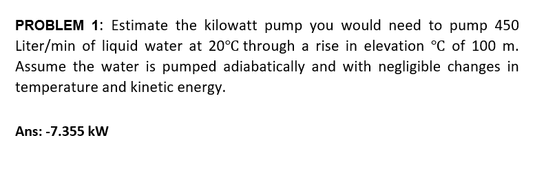 PROBLEM 1: Estimate the kilowatt pump you would need to pump 450
Liter/min of liquid water at 20°C through a rise in elevation °C of 100 m.
Assume the water is pumped adiabatically and with negligible changes in
temperature and kinetic energy.
Ans: -7.355 kW
