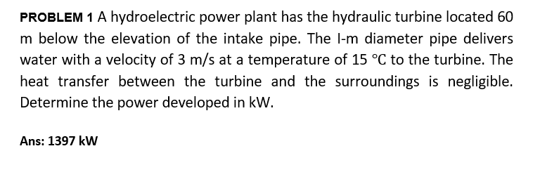 PROBLEM 1 A hydroelectric power plant has the hydraulic turbine located 60
m below the elevation of the intake pipe. The l-m diameter pipe delivers
water with a velocity of 3 m/s at a temperature of 15 °C to the turbine. The
heat transfer between the turbine and the surroundings is negligible.
Determine the power developed in kW.
Ans: 1397 kW
