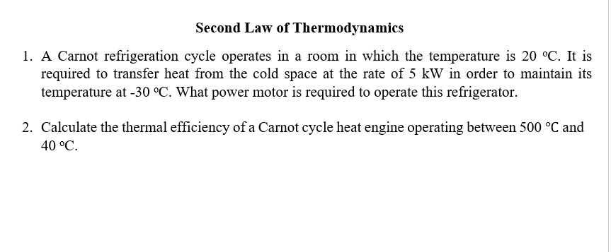 Second Law of Thermodynamics
1. A Carnot refrigeration cycle operates in a room in which the temperature is 20 °C. It is
required to transfer heat from the cold space at the rate of 5 kW in order to maintain its
temperature at -30 °C. What power motor is required to operate this refrigerator.
2. Calculate the thermal efficiency of a Carnot cycle heat engine operating between 500 °C and
40 °C.
