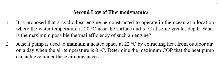 Second Law of Thermodynamics
It is proposed that a cyclic heat engine be constructed to operate in the ocean at a location
where the water temperature is 20 °C near the surface and 5 °C at some greater depth. What
is the maximum possible thermal efficiency of such an engine?
A heat pump is used to maintain a heated space at 22 °C by extracting heat from outdoor air
on a day when the air temperature is 0 °C. Determine the maximum COP that the heat pump
can achieve under these circumstances.
