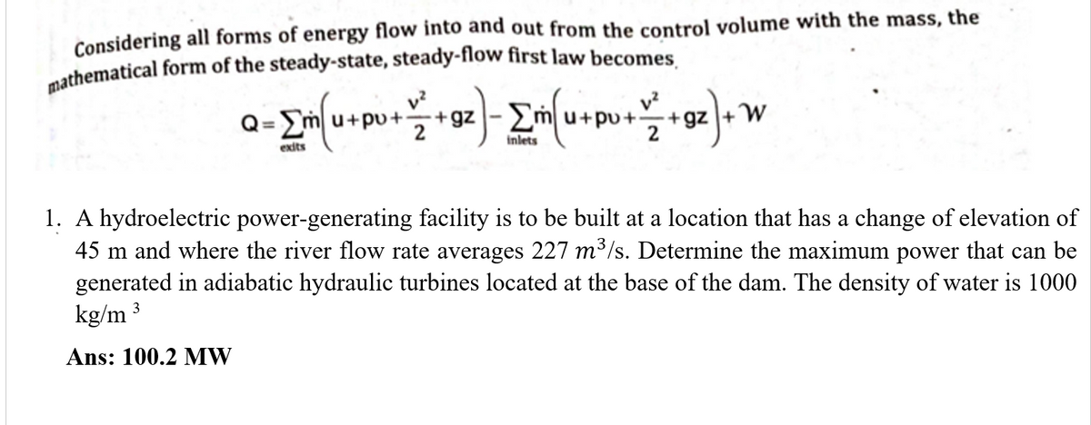 Considering all forms of energy flow into and out from the control volume with the mass, the
v?
v?
Q=
+gz -2
2
I+pu+-
pu+÷+gz
2
exits
inlets
1. A hydroelectric power-generating facility is to be built at a location that has a change of elevation of
45 m and where the river flow rate averages 227 m3/s. Determine the maximum power that can be
generated in adiabatic hydraulic turbines located at the base of the dam. The density of water is 1000
kg/m 3
Ans: 100.2 MW
