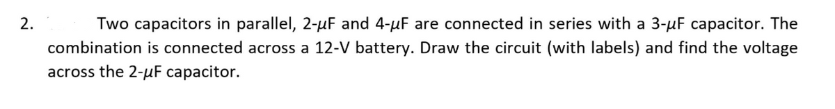 2.
Two capacitors in parallel, 2-µF and 4-µF are connected in series with a 3-µF capacitor. The
combination is connected across a 12-V battery. Draw the circuit (with labels) and find the voltage
across the 2-uF capacitor.

