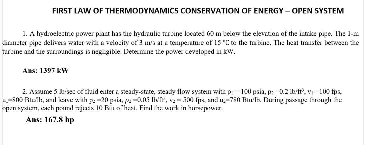FIRST LAW OF THERMODYNAMICS CONSERVATION OF ENERGY – OPEN SYSTEM
1. A hydroelectric power plant has the hydraulic turbine located 60 m below the elevation of the intake pipe. The 1-m
diameter pipe delivers water with a velocity of 3 m/s at a temperature of 15 °C to the turbine. The heat transfer between the
turbine and the surroundings is negligible. Determine the power developed in kW.
Ans: 1397 kW
2. Assume 5 lb/sec of fluid enter a steady-state, steady flow system with pi = 100 psia, p2 =0.2 lb/ft³, v1 =100 fps,
uj=800 Btu/lb, and leave with p2 =20 psia, p2 =0.05 lb/ft³, v2 = 500 fps, and u2=780 Btu/lb. During passage through the
open system, each pound rejects 10 Btu of heat. Find the work in horsepower.
Ans: 167.8 hp
