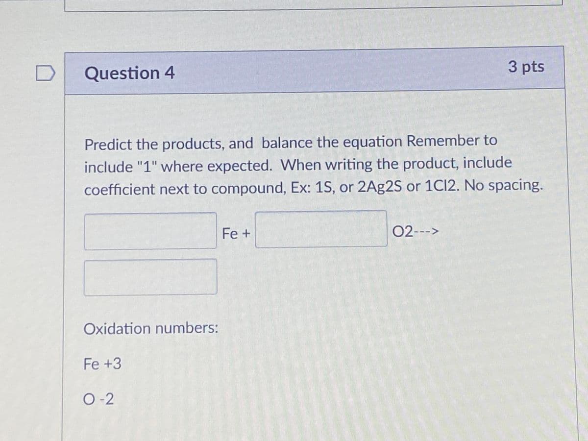 D
Question 4
3 pts
Predict the products, and balance the equation Remember to
include "1" where expected. When writing the product, include
coefficient next to compound, Ex: 1S, or 2A£2S or 1C12. No spacing.
Fe+
02--->
Oxidation numbers:
Fe +3
O-2

