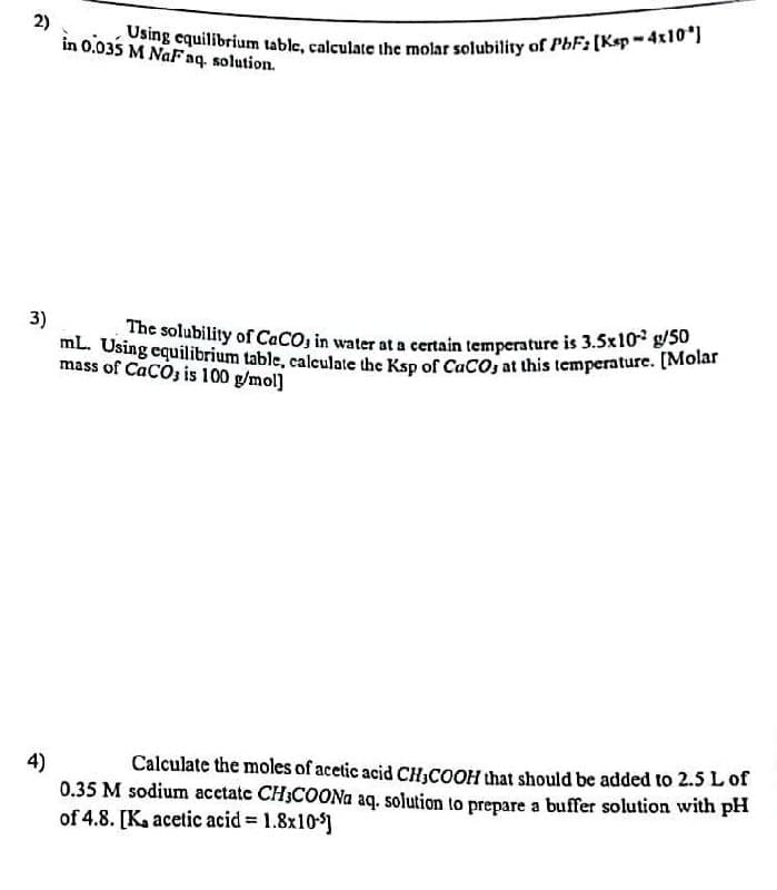 2)
3)
Using equilibrium table, calculate the molar solubility of PbF2 [Ksp - 4x10"]
in 0.035 M NaF aq. solution.
mL. Using equilibrium table, calculate the Ksp of CaCO3 at this temperature. [Molar
The solubility of CaCO3 in water at a certain temperature is 3.5x102 g/50
mass of CaCO3 is 100 g/mol]
4)
Calculate the moles of acetic acid CH3COOH that should be added to 2.5 L of
0.35 M sodium acetatc CH3COONa aq. solution to prepare a buffer solution with pH
of 4.8. [Ka acetic acid = 1.8x10-]