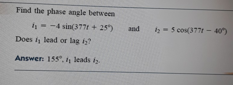 Find the phase angle between
i1 = -4 sin(377t + 25°)
and
iz = 5 cos(377t – 40°)
%3D
Does i lead or lag i2?
Answer: 155°, i, leads i.
