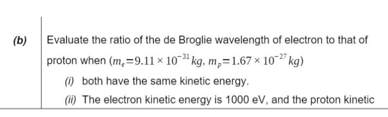 (b)
Evaluate the ratio of the de Broglie wavelength of electron to that of
proton when (m₂=9.11 × 10-3¹ kg, mp=1.67 × 10-27 kg)
(i) both have the same kinetic energy.
(ii) The electron kinetic energy is 1000 eV, and the proton kinetic