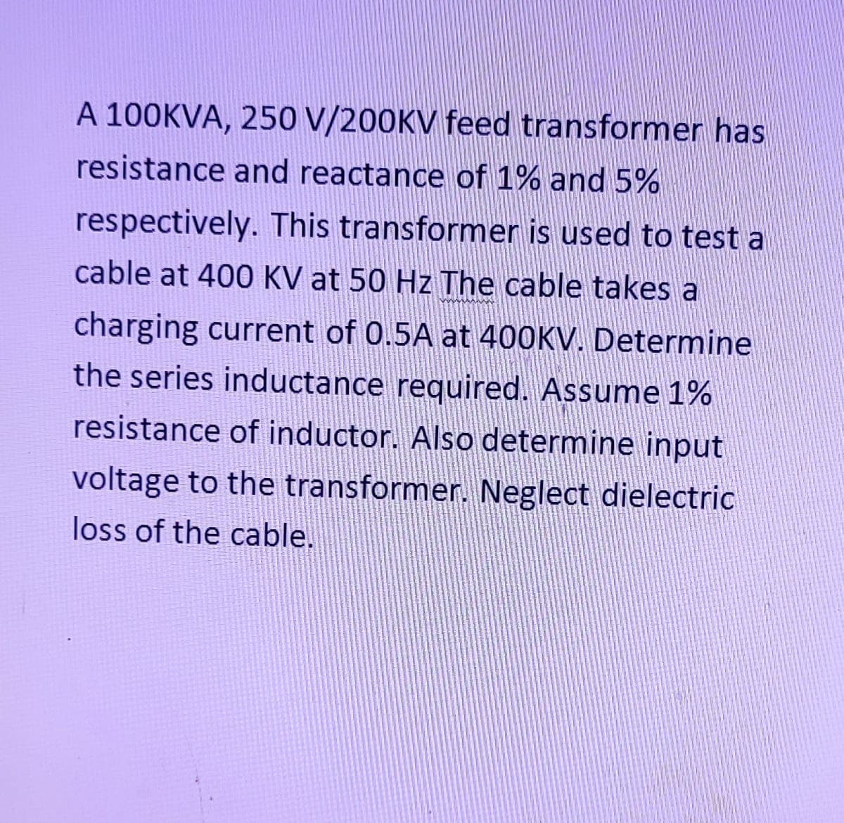 A 100KVA, 250 V/200KV feed transformer has
resistance and reactance of 1% and 5%
respectively. This transformer is used to test a
cable at 400 KV at 50 Hz The cable takes a
charging current of 0.5A at 400KV. Determine
the series inductance required. Assume 1%
resistance of inductor. Also determine input
voltage to the transformer. Neglect dielectric
loss of the cable.