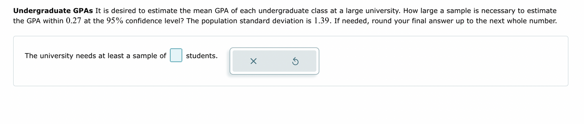 Undergraduate GPAs It is desired to estimate the mean GPA of each undergraduate class at a large university. How large a sample is necessary to estimate
the GPA within 0.27 at the 95% confidence level? The population standard deviation is 1.39. If needed, round your final answer up to the next whole number.
The university needs at least a sample of
students.
X
Ś