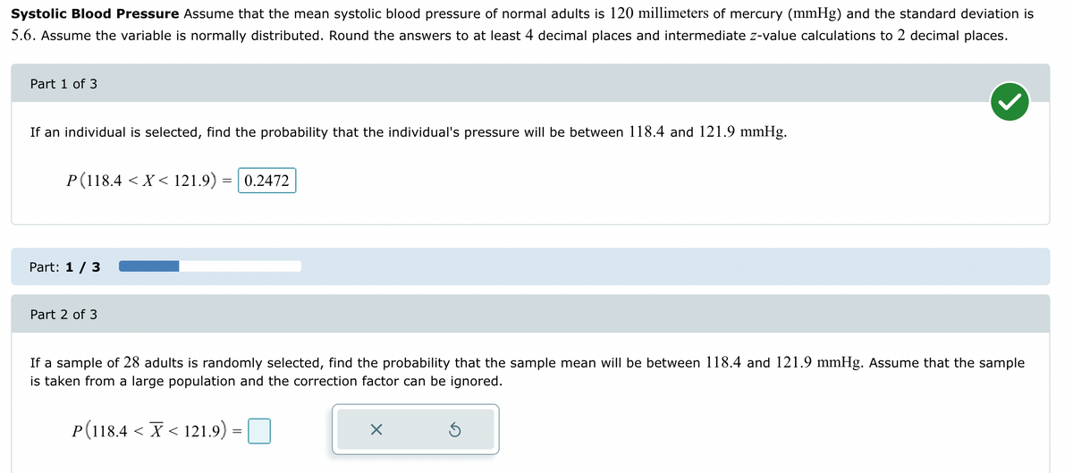 Systolic Blood Pressure Assume that the mean systolic blood pressure of normal adults is 120 millimeters of mercury (mmHg) and the standard deviation is
5.6. Assume the variable is normally distributed. Round the answers to at least 4 decimal places and intermediate z-value calculations to 2 decimal places.
Part 1 of 3
If an individual is selected, find the probability that the individual's pressure will be between 118.4 and 121.9 mmHg.
P(118.4 < X < 121.9) = 0.2472
Part: 1 / 3
Part 2 of 3
If a sample of 28 adults is randomly selected, find the probability that the sample mean will be between 118.4 and 121.9 mmHg. Assume that the sample
is taken from a large population and the correction factor can be ignored.
P(118.4 < X < 121.9)
=
X
Ś