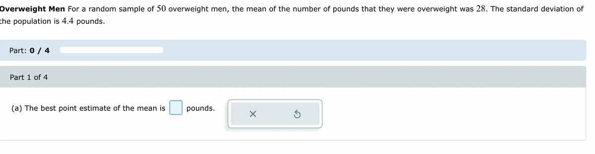 Overweight Men For a random sample of 50 overweight men, the mean of the number of pounds that they were overweight was 28. The standard deviation of
the population is 4.4 pounds.
Part: 0 / 4
Part 1 of 4
(a) The best point estimate of the mean is pounds.
X
Ś