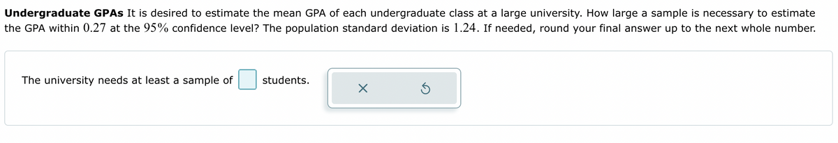 Undergraduate GPAs It is desired to estimate the mean GPA of each undergraduate class at a large university. How large a sample is necessary to estimate
the GPA within 0.27 at the 95% confidence level? The population standard deviation is 1.24. If needed, round your final answer up to the next whole number.
The university needs at least a sample of
students.
X
Ś