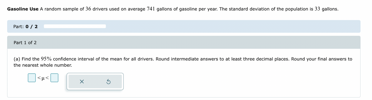 Gasoline Use A random sample of 36 drivers used on average 741 gallons of gasoline per year. The standard deviation of the population is 33 gallons.
Part: 0 / 2
Part 1 of 2
(a) Find the 95% confidence interval of the mean for all drivers. Round intermediate answers to at least three decimal places. Round your final answers to
the nearest whole number.
<µ<
X
5