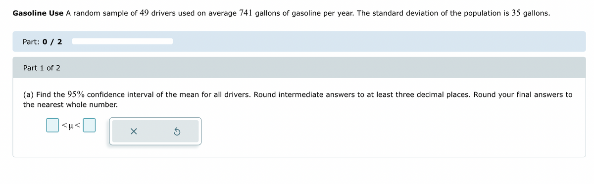 Gasoline Use A random sample of 49 drivers used on average 741 gallons of gasoline per year. The standard deviation of the population is 35 gallons.
Part: 0 / 2
Part 1 of 2
(a) Find the 95% confidence interval of the mean for all drivers. Round intermediate answers to at least three decimal places. Round your final answers to
the nearest whole number.
<µ<
Ś