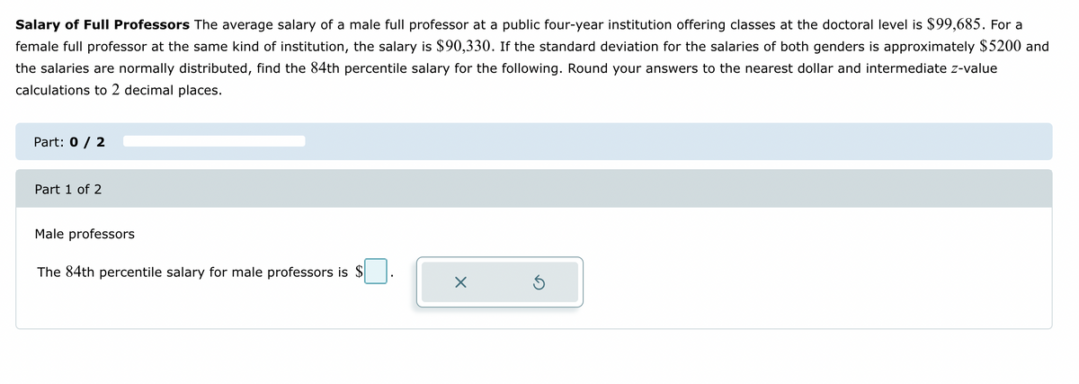 Salary of Full Professors The average salary of a male full professor at a public four-year institution offering classes at the doctoral level is $99,685. For a
female full professor at the same kind of institution, the salary is $90,330. If the standard deviation for the salaries of both genders is approximately $5200 and
the salaries are normally distributed, find the 84th percentile salary for the following. Round your answers to the nearest dollar and intermediate z-value
calculations to 2 decimal places.
Part: 0 / 2
Part 1 of 2
Male professors
The 84th percentile salary for male professors is $
X
Ś