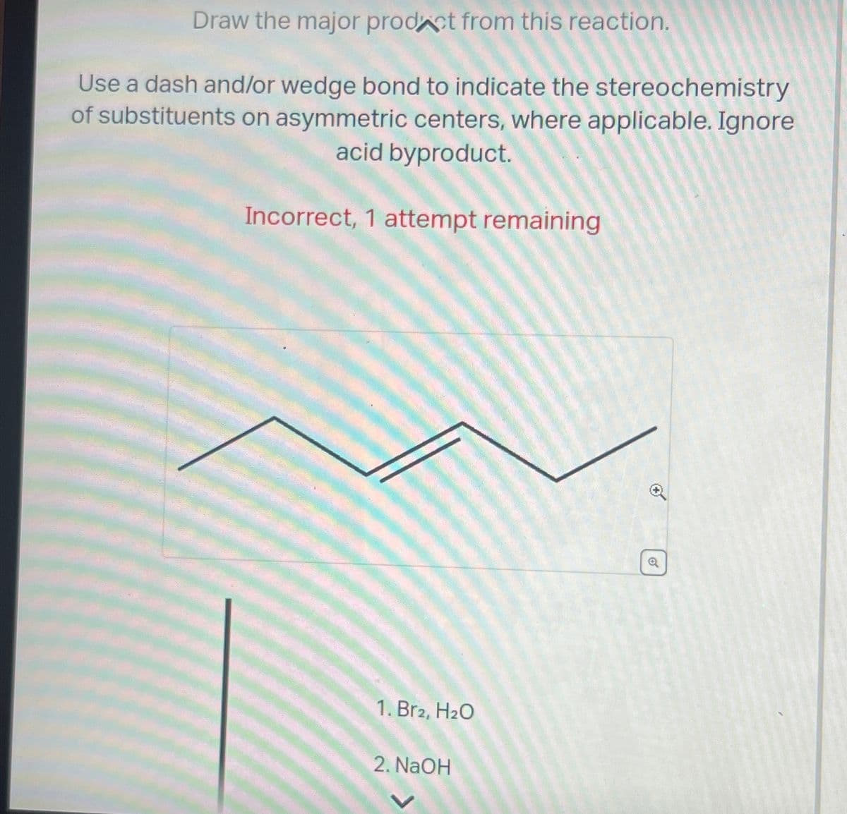Draw the major prodct from this reaction.
Use a dash and/or wedge bond to indicate the stereochemistry
of substituents on asymmetric centers, where applicable. Ignore
acid byproduct.
Incorrect, 1 attempt remaining
1. Br2, H₂O
2. NaOH
0