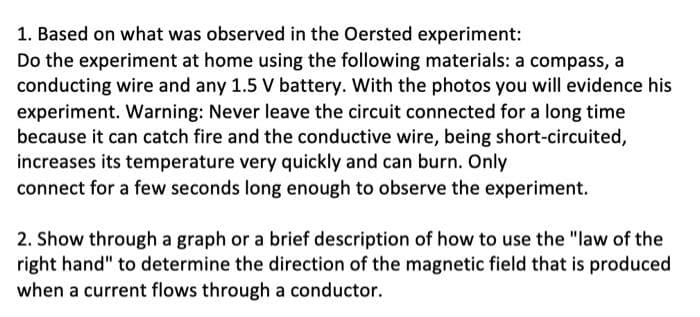 1. Based on what was observed in the Oersted experiment:
Do the experiment at home using the following materials: a compass, a
conducting wire and any 1.5 V battery. With the photos you will evidence his
experiment. Warning: Never leave the circuit connected for a long time
because it can catch fire and the conductive wire, being short-circuited,
increases its temperature very quickly and can burn. Only
connect for a few seconds long enough to observe the experiment.
2. Show through a graph or a brief description of how to use the "law of the
right hand" to determine the direction of the magnetic field that is produced
when a current flows through a conductor.
