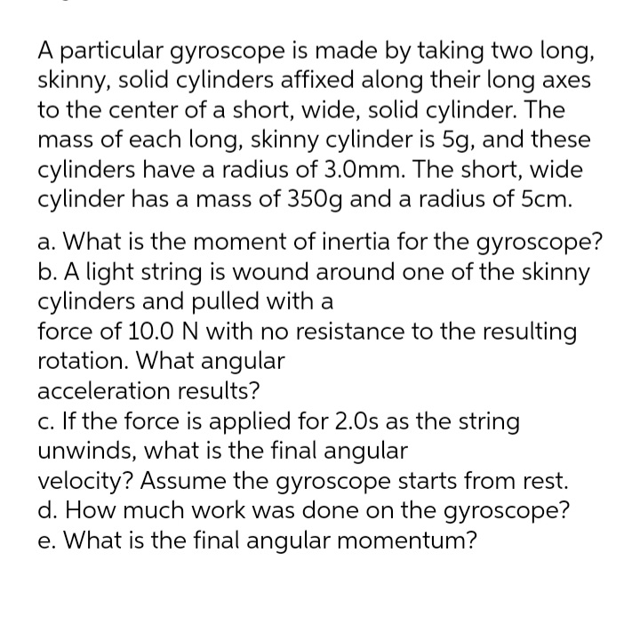 A particular gyroscope is made by taking two long,
skinny, solid cylinders affixed along their long axes
to the center of a short, wide, solid cylinder. The
mass of each long, skinny cylinder is 5g, and these
cylinders have a radius of 3.0mm. The short, wide
cylinder has a mass of 350g and a radius of 5cm.
a. What is the moment of inertia for the gyroscope?
b. A light string is wound around one of the skinny
cylinders and pulled with a
force of 10.0N with no resistance to the resulting
rotation. What angular
acceleration results?
c. If the force is applied for 2.0s as the string
unwinds, what is the final angular
velocity? Assume the gyroscope starts from rest.
d. How much work was done on the gyroscope?
e. What is the final angular momentum?
