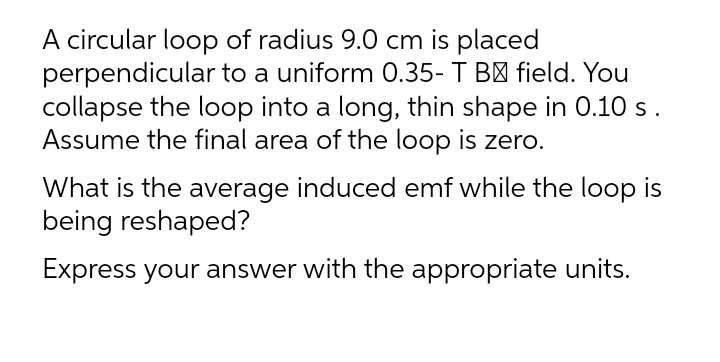 A circular loop of radius 9.0 cm is placed
perpendicular to a uniform 0.35- T B' field. You
collapse the loop into a long, thin shape in 0.10 s.
Assume the final area of the loop is zero.
What is the average induced emf while the loop is
being reshaped?
Express your answer with the appropriate units.
