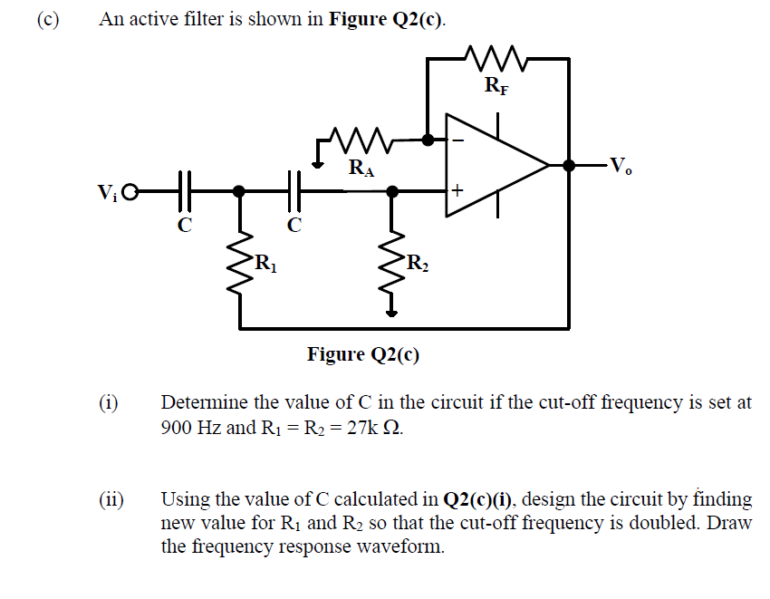 (c)
An active filter is shown in Figure Q2(c).
RF
RA
C
C
R2
Figure Q2(c)
Determine the value of C in the circuit if the cut-off frequency is set at
900 Hz and R1 = R2 = 27k 2.
(i)
(ii)
Using the value of C calculated in Q2(c)(i), design the circuit by finding
new value for Rị and R2 so that the cut-off frequency is doubled. Draw
the frequency response waveform.
