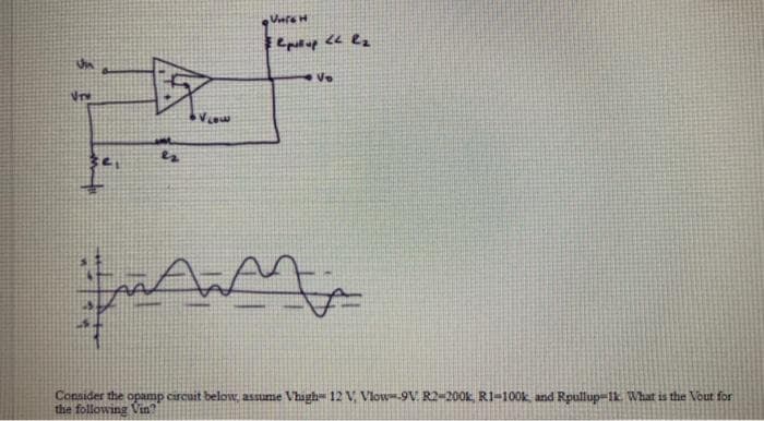 Consider the opamp circuit below, assume Vhigh= 12 V Vlow-9V. R2-200k, R1-100k, and Rpullup-1k What is the Vout for
the following Vin?
